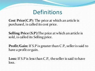Definitions
Cost Price(C.P): The price at which an article is
purchased, is called its cost price.
Selling Price (S.P):The price at which an article is
sold, is called its Selling price.
Profit/Gain: If S.P is greater than C.P., seller is said to
have a profit or gain.
Loss: If S.P is less than C.P., the seller is said to have
loss.
 