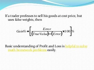 If a trader professes to sell his goods at cost price, but
uses false weights, then
Basic understanding of Profit and Loss is helpful to solve
math homework problems easily.
   
%100% 








ErrorTrueValue
Error
Gain
 