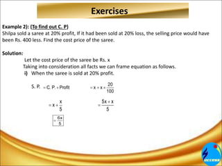 Exercises
Example 2): (To find out C. P)
Shilpa sold a saree at 20% profit, If it had been sold at 20% loss, the selling price would have
been Rs. 400 less. Find the cost price of the saree.
Solution:
Let the cost price of the saree be Rs. x
Taking into consideration all facts we can frame equation as follows.
i) When the saree is sold at 20% profit.
S. P. 20
C. P. Profit x x
100
    
x 5x x
x
5 5

  
6x
5

 