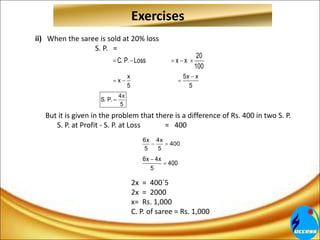 Exercises
ii) When the saree is sold at 20% loss
S. P. =
But it is given in the problem that there is a difference of Rs. 400 in two S. P.
S. P. at Profit - S. P. at Loss = 400
2x = 400´5
2x = 2000
x= Rs. 1,000
C. P. of saree = Rs. 1,000
20
C. P. Loss x x
100
    
x 5x x
x
5 5

  
4x
S. P.
5

6x 4x
400
5 5
 
6x 4x
400
5


 