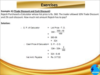 Example: 6) (Trade Discount and Cash Discount)
Rajesh Purchased a Calculator whose list price is Rs. 360. The trader allowed 10% Trade Discount
and 2% cash discount. How much net amount Rajesh has to pay?
Solution:
Exercises
 