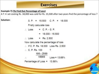 Example 7) (To Find Out Percentage of Loss)
A T. V. set costing Rs. 18,000 was sold for Rs. 15,500 after two years find the percentage of loss ?
Solution:
Exercises
 