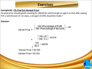 Example10) : (To Find Out Marked Price)
At what price should goods coasting Rs. 48250 be sold through an agent so that after paying
him a commission of on slaes, a net gain of 20% should be made ?
Solution:
Exercises
 