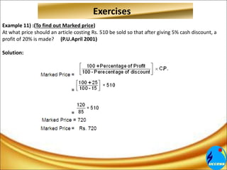 Example 11) :(To find out Marked price)
At what price should an article costing Rs. 510 be sold so that after giving 5% cash discount, a
profit of 20% is made? (P.U.April 2001)
Solution:
Exercises
 