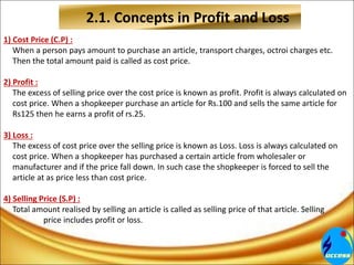 2.1. Concepts in Profit and Loss
1) Cost Price (C.P) :
When a person pays amount to purchase an article, transport charges, octroi charges etc.
Then the total amount paid is called as cost price.
2) Profit :
The excess of selling price over the cost price is known as profit. Profit is always calculated on
cost price. When a shopkeeper purchase an article for Rs.100 and sells the same article for
Rs125 then he earns a profit of rs.25.
3) Loss :
The excess of cost price over the selling price is known as Loss. Loss is always calculated on
cost price. When a shopkeeper has purchased a certain article from wholesaler or
manufacturer and if the price fall down. In such case the shopkeeper is forced to sell the
article at as price less than cost price.
4) Selling Price (S.P) :
Total amount realised by selling an article is called as selling price of that article. Selling
price includes profit or loss.
 