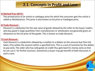 2.1. Concepts in Profit and Loss
5) Marked Price (M.P) :
The printed price of an article or catalogue price for which the consumer gets the article is
called as Marked price. This price is also known as list price or Catalogue price.
6) Trade Discount :
Discount is a deduction for the sale value of goods allowed by the seller to the buyer. traders
who buy good in large quantities from manufacturers or wholesalers are generally given an
allowance on the list price of the goods. This is known as trade discount.
7) Cash Discount :
Cash Discount is a deduction allowed by a creditor to a debtor on the amount due from the
latter, if he settles the account within a specified time. This is a sort of incentive for the debtor
to pay early. The seller who has sold goods on credit thus gets back his money early so that
he can use it for further business. Sometimes,a buyer may get benefit of both discounts in
such a case.
 