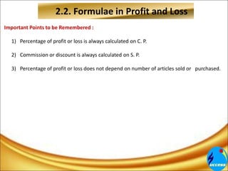 2.2. Formulae in Profit and Loss
Important Points to be Remembered :
1) Percentage of profit or loss is always calculated on C. P.
2) Commission or discount is always calculated on S. P.
3) Percentage of profit or loss does not depend on number of articles sold or purchased.
 