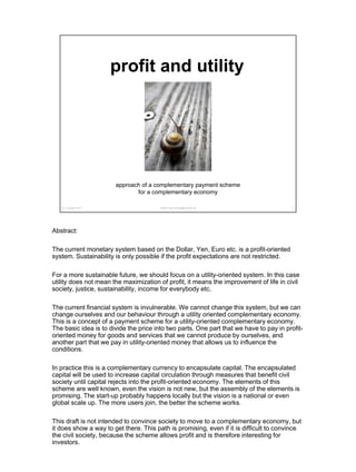 mailto:Peter.Brass@outlook.de
approach of a complementary payment scheme
for a complementary economy
profit and utility
131. october 2017
Abstract:
The current monetary system based on the Dollar, Yen, Euro etc. is a profit-oriented
system. Sustainability is only possible if the profit expectations are not restricted.
For a more sustainable future, we should focus on a utility-oriented system. In this case
utility does not mean the maximization of profit, it means the improvement of life in civil
society, justice, sustainability, income for everybody etc.
The current financial system is invulnerable. We cannot change this system, but we can
change ourselves and our behaviour through a utility oriented complementary economy.
This is a concept of a payment scheme for a utility-oriented complementary economy.
The basic idea is to divide the price into two parts. One part that we have to pay in profit-
oriented money for goods and services that we cannot produce by ourselves, and
another part that we pay in utility-oriented money that allows us to influence the
conditions.
In practice this is a complementary currency to encapsulate capital. The encapsulated
capital will be used to increase capital circulation through measures that benefit civil
society until capital rejects into the profit-oriented economy. The elements of this
scheme are well known, even the vision is not new, but the assembly of the elements is
promising. The start-up probably happens locally but the vision is a national or even
global scale up. The more users join, the better the scheme works.
This draft is not intended to convince society to move to a complementary economy, but
it does show a way to get there. This path is promising, even if it is difficult to convince
the civil society, because the scheme allows profit and is therefore interesting for
investors.
 