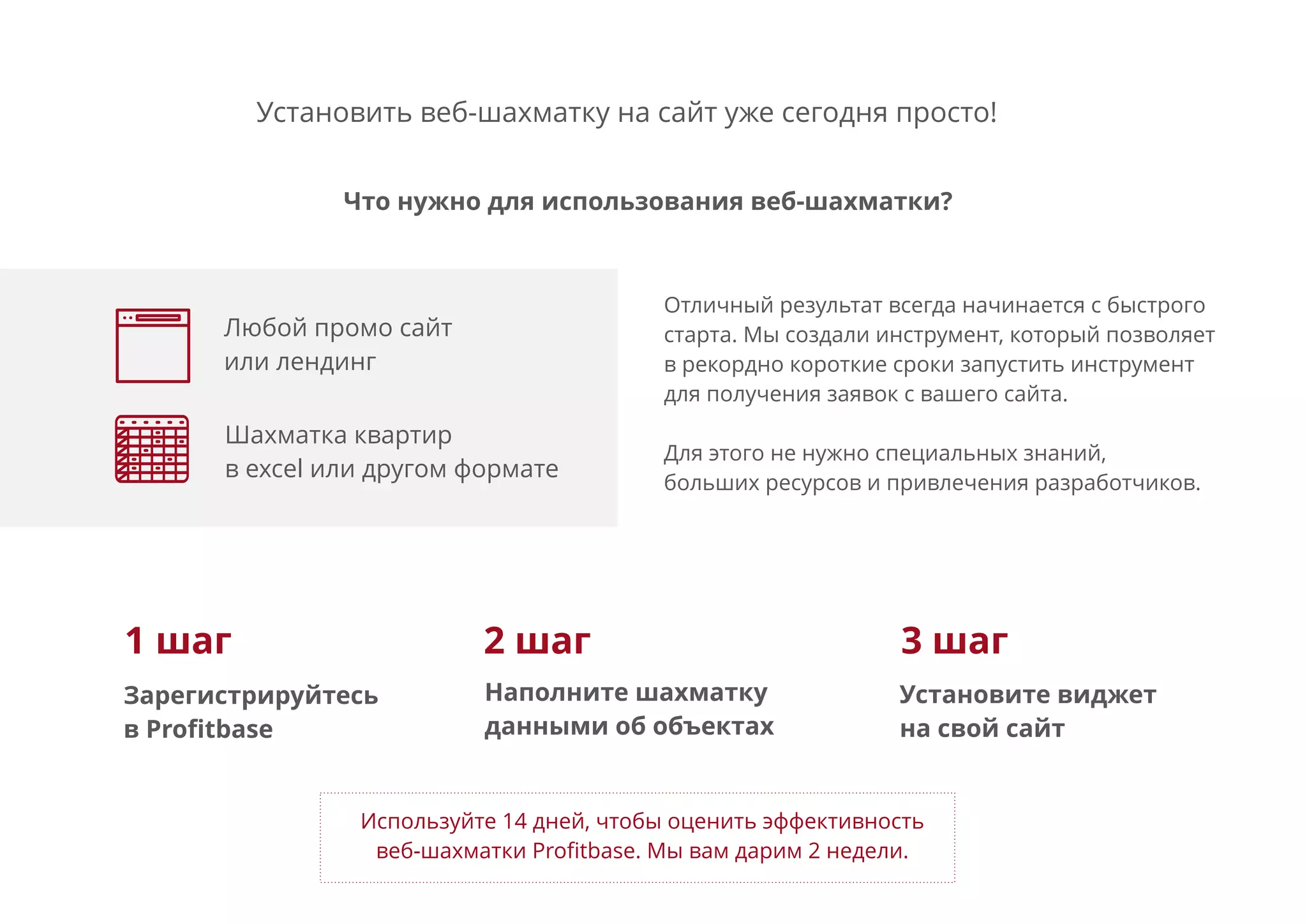 Установить веб-шахматку на сайт уже сегодня просто!
Отличный результат всегда начинается с быстрого
старта. Мы создали инструмент, который позволяет
в рекордно короткие сроки запустить инструмент
для получения заявок с вашего сайта.
Для этого не нужно специальных знаний,
больших ресурсов и привлечения разработчиков.
Используйте 14 дней, чтобы оценить эффективность
веб-шахматки Proﬁtbase. Мы вам дарим 2 недели.
Любой промо сайт
или лендинг
Что нужно для использования веб-шахматки?
Зарегистрируйтесь
в Proﬁtbase
Наполните шахматку
данными об объектах
Установите виджет
на свой сайт
Шахматка квартир
в excel или другом формате
1 шаг 2 шаг 3 шаг
 