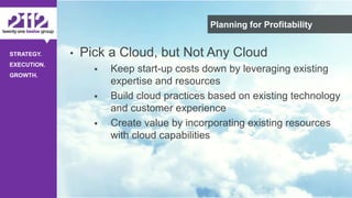 ©The 2112 Strategy Group, LLC – Distribution Prohibited Without Express Permission.
STRATEGY.
EXECUTION.
GROWTH.
Planning for Profitability
• Pick a Cloud, but Not Any Cloud
 Keep start-up costs down by leveraging existing
expertise and resources
 Build cloud practices based on existing technology
and customer experience
 Create value by incorporating existing resources
with cloud capabilities
 