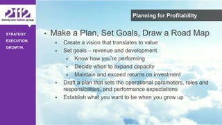©The 2112 Strategy Group, LLC – Distribution Prohibited Without Express Permission.
STRATEGY.
EXECUTION.
GROWTH.
Planning for Profitability
• Make a Plan, Set Goals, Draw a Road Map
 Create a vision that translates to value
 Set goals – revenue and development
 Know how you’re performing
 Decide when to expand capacity
 Maintain and exceed returns on investment
 Draft a plan that sets the operational parameters, roles and
responsibilities, and performance expectations
 Establish what you want to be when you grow up
 