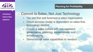 ©The 2112 Strategy Group, LLC – Distribution Prohibited Without Express Permission.
STRATEGY.
EXECUTION.
GROWTH.
Planning for Profitability
• Commit to Sales, Not Just Technology
 You are first and foremost a sales organization
 Cloud services model is dependent on sales first,
technology second
 Create a sales culture with management,
governance, planning, expectations, and
accountability
 Demonstrate sales capabilities to vendors
 