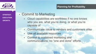 ©The 2112 Strategy Group, LLC – Distribution Prohibited Without Express Permission.
STRATEGY.
EXECUTION.
GROWTH.
Planning for Profitability
• Commit to Marketing
 Cloud capabilities are worthless if no one knows
who you are, what you’re doing, or what you’re
capable of
 Communicate value to vendors and customers alike
 Use all available resources
 Commit to sustained marketing and
communications; no “one and done” efforts
 