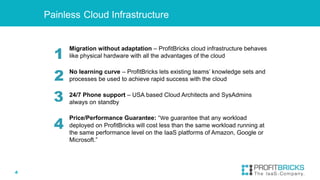 4
Migration without adaptation – ProfitBricks cloud infrastructure behaves
like physical hardware with all the advantages of the cloud
No learning curve – ProfitBricks lets existing teams’ knowledge sets and
processes be used to achieve rapid success with the cloud
24/7 Phone support – USA based Cloud Architects and SysAdmins
always on standby
Price/Performance Guarantee: “We guarantee that any workload
deployed on ProfitBricks will cost less than the same workload running at
the same performance level on the IaaS platforms of Amazon, Google or
Microsoft.”
Painless Cloud Infrastructure
1
2
3
4
 