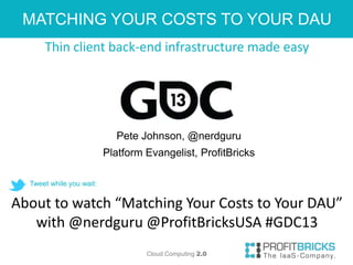 MATCHING YOUR COSTS TO YOUR DAU
      Thin client back-end infrastructure made easy




                            Pete Johnson, @nerdguru
                          Platform Evangelist, ProfitBricks

  Tweet while you wait:


About to watch “Matching Your Costs to Your DAU”
   with @nerdguru @ProfitBricksUSA #GDC13
                                   Cloud Computing 2.0
 