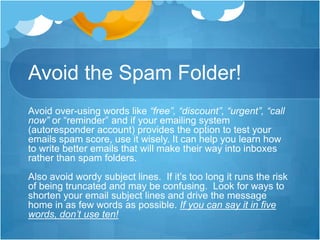 Avoid the Spam Folder!
Avoid over-using words like “free”, “discount”, “urgent”, “call
now” or “reminder” and if your emailing system
(autoresponder account) provides the option to test your
emails spam score, use it wisely. It can help you learn how
to write better emails that will make their way into inboxes
rather than spam folders.
Also avoid wordy subject lines. If it’s too long it runs the risk
of being truncated and may be confusing. Look for ways to
shorten your email subject lines and drive the message
home in as few words as possible. If you can say it in five
words, don’t use ten!

 