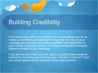 Building Credibility
If you are known within your market, your email opener can be as
simple as identifying yourself and moving onto the body of your
message but if you are still building credibility and recognition in
your market, your email opener is a critical component in keeping
readers focused on your message.
If you are not yet known, you will want to consider that a reader is
looking for one thing and one thing only – “what’s in it for me?” and
your email opener should instantly answer that question.

 