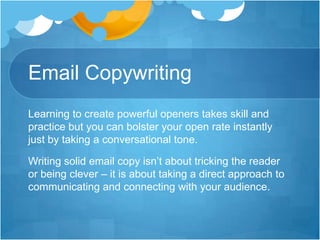 Email Copywriting
Learning to create powerful openers takes skill and
practice but you can bolster your open rate instantly
just by taking a conversational tone.
Writing solid email copy isn’t about tricking the reader
or being clever – it is about taking a direct approach to
communicating and connecting with your audience.

 