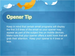 Opener Tip
Keep in mind that certain email programs will display
the first 3-5 lines of the email so your opener may
appear as part of the subject line on mobile devices.
Make sure that your opener offers a solid hook that will
grab their attention. Keep your opener to 4 lines or
less.

 