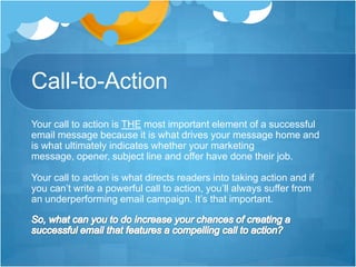 Call-to-Action
Your call to action is THE most important element of a successful
email message because it is what drives your message home and
is what ultimately indicates whether your marketing
message, opener, subject line and offer have done their job.
Your call to action is what directs readers into taking action and if
you can’t write a powerful call to action, you’ll always suffer from
an underperforming email campaign. It’s that important.

 
