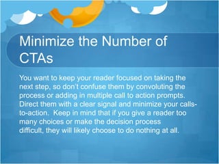 Minimize the Number of
CTAs
You want to keep your reader focused on taking the
next step, so don’t confuse them by convoluting the
process or adding in multiple call to action prompts.
Direct them with a clear signal and minimize your callsto-action. Keep in mind that if you give a reader too
many choices or make the decision process
difficult, they will likely choose to do nothing at all.

 