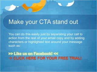 Make your CTA stand out
You can do this easily just by separating your call to
action from the rest of your email copy and by adding
characters or highlighted text around your message
such as:

>> Like us on Facebook! <<

 