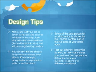 Design Tips
Make sure that your call to
action is obvious and can’t be
mistaken in any way. Use
blue links that are underlined
(the traditional link color) that
will be recognized by readers.

Some of the best places for
a call to action is above the
fold, middle content and in
the P.S area of your email
body.

Now isn’t the time to choose
funky colors or mouse-over
effects. Keep it simple,
recognizable as a prompt to
action – and be direct.

Test out different placement
as well, as how many times
your call to action appears to
determine how your
audience responds to
different variations!

 