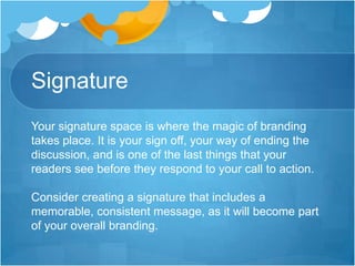 Signature
Your signature space is where the magic of branding
takes place. It is your sign off, your way of ending the
discussion, and is one of the last things that your
readers see before they respond to your call to action.
Consider creating a signature that includes a
memorable, consistent message, as it will become part
of your overall branding.

 