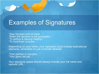 Examples of Signatures
“Stay focused and on track…”
“Make the decision to be successful…”
“To getting & staying healthy!...”
“To continued success…”
Depending on your niche, your signature could include motivational
elements, reminders or just a friendly farewell:
“Your partner in success…”
“Your good old pal…”
Your signature space should always include your full name and
website URL.

 