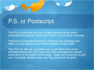 P.S. or Postscript
The P.S or postscript may be a simple sentence or an entire
paragraph that appears at the very bottom of your email message.
Postscript is important because it reaffirms your message and
offers you the opportunity to remind readers to take action.

Your P.S can also be a powerful way to get clicks from email
skimmers (those who don’t read the entire message but instead
scroll down to the bottom of the page). Keep your postscript to just
one, if possible. Multiple uses may flag your email as spam.

 