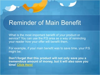 Reminder of Main Benefit
What is the most important benefit of your product or
service? You can use the P.S area as a way of reminding
your reader how your offer will benefit them.
For example, if your main benefit was to save time, your P.S
might be:
Don’t forget that this product will not only save you a
tremendous amount of money, but it will also save you
time! Click Here!

 