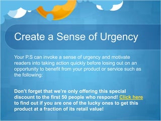 Create a Sense of Urgency
Your P.S can invoke a sense of urgency and motivate
readers into taking action quickly before losing out on an
opportunity to benefit from your product or service such as
the following:
Don’t forget that we’re only offering this special
discount to the first 50 people who respond! Click here
to find out if you are one of the lucky ones to get this
product at a fraction of its retail value!

 