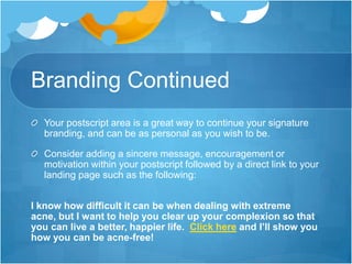 Branding Continued
Your postscript area is a great way to continue your signature
branding, and can be as personal as you wish to be.
Consider adding a sincere message, encouragement or
motivation within your postscript followed by a direct link to your
landing page such as the following:
I know how difficult it can be when dealing with extreme
acne, but I want to help you clear up your complexion so that
you can live a better, happier life. Click here and I’ll show you
how you can be acne-free!

 