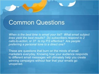 Common Questions
When is the best time to email your list? What email subject
lines yield the best results? Do subscribers respond to 2
calls-to-action, or 3? Is my P.S effective? Are people
preferring a personal tone to a direct one?
These are questions that burn on the minds of email
marketers everyday. Knowing how your audience responds
to different email messages will ultimately help you create
winning campaigns without fear that your emails go
unopened.

 