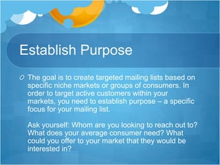 Establish Purpose
The goal is to create targeted mailing lists based on
specific niche markets or groups of consumers. In
order to target active customers within your
markets, you need to establish purpose – a specific
focus for your mailing list.
Ask yourself: Whom are you looking to reach out to?
What does your average consumer need? What
could you offer to your market that they would be
interested in?

 