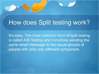 How does Split testing work?
It’s easy. The most common form of split testing
is called A/B Testing and it involves sending the
same email message to two equal groups of
people with only one different component.

 