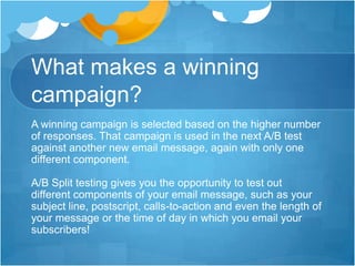 What makes a winning
campaign?
A winning campaign is selected based on the higher number
of responses. That campaign is used in the next A/B test
against another new email message, again with only one
different component.
A/B Split testing gives you the opportunity to test out
different components of your email message, such as your
subject line, postscript, calls-to-action and even the length of
your message or the time of day in which you email your
subscribers!

 