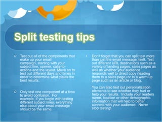 Split testing tips
Test out all of the components that
make up your email
campaign, starting with your
subject line, opener, calls-toactions and the layout. Move on to
test out different days and times in
order to determine what yields the
best results.
Only test one component at a time
to avoid confusion. For
example, if you begin with testing
different subject lines, everything
else about your email message
should be the same.

•

Don’t forget that you can split test more
than just the email message itself. Test
out different URL destinations such as a
variety of landing pages, sales pages as
well as whether your audience
responds well to direct copy (leading
them to a sales page) or to a warm up
page such as an article or blog.
You can also test out personalization
elements to see whether they hurt or
help your results. Include your readers
name, location or other demographic
information that will help to better
connect with your audience. Never
stop testing!

 