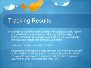 Tracking Results
In order to create compelling email messages that yield results
you need to know your metrics. Not only will this help you to
better understand your audience but also, it will automatically
improve your results and increase your profits.
What sort of things should you track?
Open rates and response rates are both very important to know
and should be the starting place when tracking results. What
you want to do is create a snapshot that provides a general
overview of what is working and what isn’t.

 
