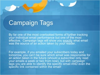 Campaign Tags
By far one of the most overlooked forms of further tracking
your individual email performance but one of the most
effective. Campaign tags will show you exactly what email
was the source of an action taken by your reader.

For example, if you emailed your subscribers today and
tomorrow, you can’t be sure which email was responsible for
an action taken in the future (should a subscriber only read
your emails a week or two from now), but with campaign
tags you are able to identify the specific email AND even the
specific link contained within the email!

 