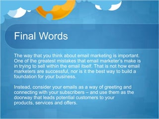 Final Words
The way that you think about email marketing is important.
One of the greatest mistakes that email marketer’s make is
in trying to sell within the email itself. That is not how email
marketers are successful, nor is it the best way to build a
foundation for your business.
Instead, consider your emails as a way of greeting and
connecting with your subscribers – and use them as the
doorway that leads potential customers to your
products, services and offers.

 
