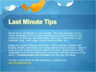 Last Minute Tips
Never try to sell directly in your emails. The sole purpose of your
email campaigns is to put your marketing message in front of your
audience so that you can direct them where you need them to go
(website, blog, sales page, social media profiles, etc.).
Keep your emails focused and direct. Don’t confuse readers with
lengthy emails, and avoid over-using calls-to-action prompts. Make it
easy for your readers to know what to do next – guide them to their
destination and remind them about how they’ll benefit (what’s in it for
them). Communicate and Connect and the rest will follow.
To learn more about e-mail marketing, contact us at
www.Kreatepop.com

 