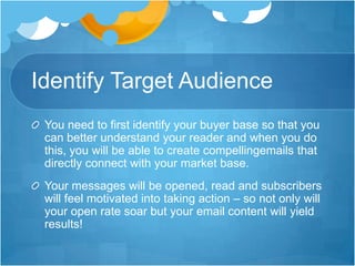 Identify Target Audience
You need to first identify your buyer base so that you
can better understand your reader and when you do
this, you will be able to create compellingemails that
directly connect with your market base.
Your messages will be opened, read and subscribers
will feel motivated into taking action – so not only will
your open rate soar but your email content will yield
results!

 