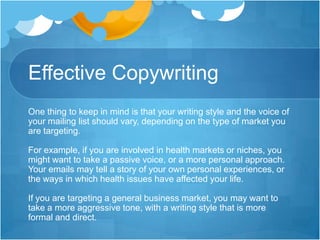 Effective Copywriting
One thing to keep in mind is that your writing style and the voice of
your mailing list should vary, depending on the type of market you
are targeting.
For example, if you are involved in health markets or niches, you
might want to take a passive voice, or a more personal approach.
Your emails may tell a story of your own personal experiences, or
the ways in which health issues have affected your life.
If you are targeting a general business market, you may want to
take a more aggressive tone, with a writing style that is more
formal and direct.

 