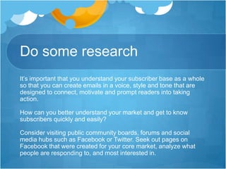 Do some research
It’s important that you understand your subscriber base as a whole
so that you can create emails in a voice, style and tone that are
designed to connect, motivate and prompt readers into taking
action.
How can you better understand your market and get to know
subscribers quickly and easily?
Consider visiting public community boards, forums and social
media hubs such as Facebook or Twitter. Seek out pages on
Facebook that were created for your core market, analyze what
people are responding to, and most interested in.

 