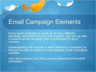 Email Campaign Elements
Every email campaign is made up of many different
elements, and when they all come together, you end up with
a powerful email campaign that is guaranteed to be a
success.
Understanding the purpose of each element is necessary so
that you’re able to create the most targeted email campaigns
possible.
Let’s take a closer look at the primary elements of an email
campaign!

 