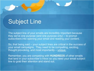 Subject Line
The subject line of your emails are incredibly important because
they serve one purpose (and one purpose only) – to prompt
subscribers into opening your email and reading your content.
So, that being said – your subject lines are critical in the success of
your email campaigns. They need to be compelling, exciting,
thought provoking, and most importantly – unique.
Remember, you are competing with HUNDREDS of other emails
that land in your subscriber’s inbox so you need your email subject
line to grab their attention and stand out.

 
