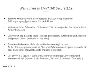 Was ist neu an EMV® 3-D Secure 2.1?
• Besseres Kundenerlebnis dank besserer Browser-Integration beim
Zahlungsvorgang (geän...
