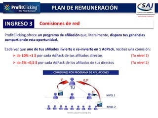 PLAN DE REMUNERACIÓN
                                                                                   SajConsulting Producción




INGRESO 3            Comisiones de red

ProfitClicking ofrece un programa de afiliación que, literalmente, dispara tus ganancias
compartiendo esta oportunidad.

Cada vez que uno de tus afiliados invierte o re-invierte en 1 AdPack, recibes una comisión:
     de 10% =1 $ por cada AdPack de tus afiliados directos                    (Tu nivel 1)
     de 5% =0,5 $ por cada AdPack de los afiliados de tus directos            (Tu nivel 2)




                                       www.sajconsulting.ws
 