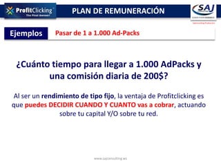 PLAN DE REMUNERACIÓN
                                                              SajConsulting Producción




Ejemplos       Pasar de 1 a 1.000 Ad-Packs



 ¿Cuánto tiempo para llegar a 1.000 AdPacks y
        una comisión diaria de 200$?
Al ser un rendimiento de tipo fijo, la ventaja de Profitclicking es
que puedes DECIDIR CUANDO Y CUANTO vas a cobrar, actuando
               sobre tu capital Y/O sobre tu red.




                            www.sajconsulting.ws
 